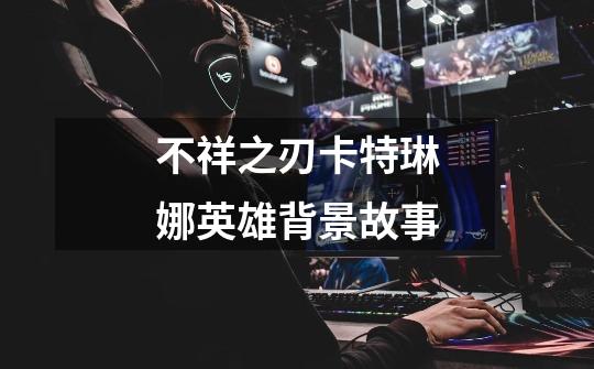 不祥之刃卡特琳娜英雄背景故事-第1张-游戏信息-龙启网