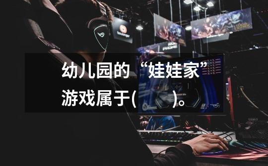 幼儿园的“娃娃家”游戏属于(　　)。-第1张-游戏信息-龙启网