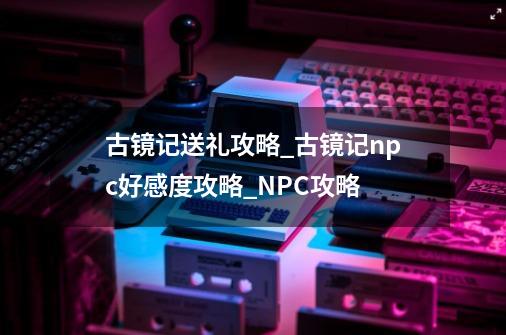 古镜记送礼攻略_古镜记npc好感度攻略_NPC攻略-第1张-游戏信息-龙启网