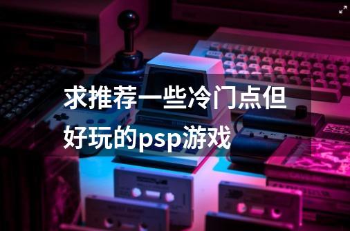 求推荐一些冷门点但好玩的psp游戏-第1张-游戏信息-龙启网
