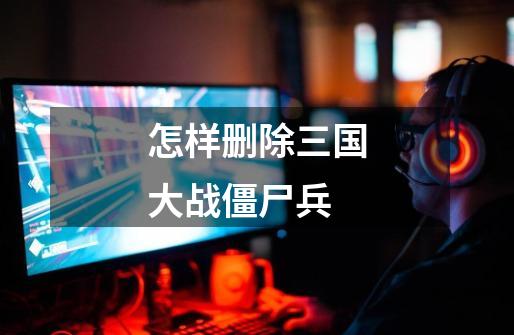怎样删除三国大战僵尸兵-第1张-游戏信息-龙启网