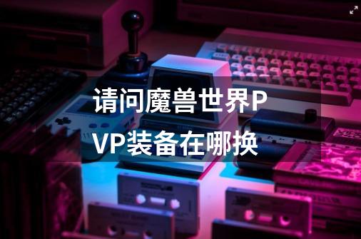 请问魔兽世界PVP装备在哪换-第1张-游戏信息-龙启网