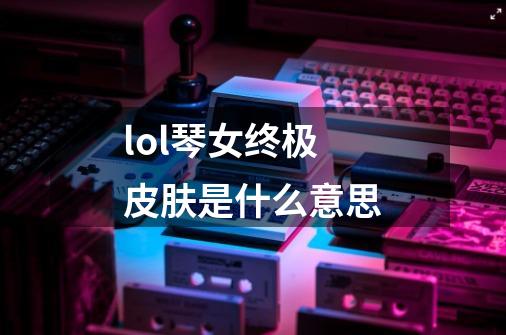 lol琴女终极皮肤是什么意思-第1张-游戏信息-龙启网