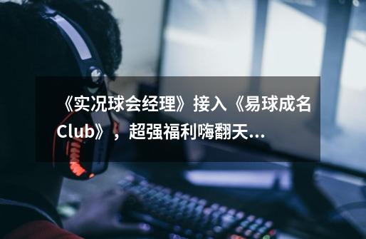 《实况球会经理》接入《易球成名Club》,超强福利嗨翻天!-第1张-游戏信息-龙启网