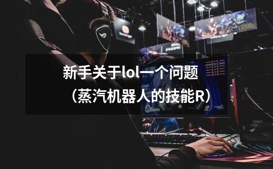 新手关于lol一个问题(蒸汽机器人的技能R)-第1张-游戏信息-龙启网