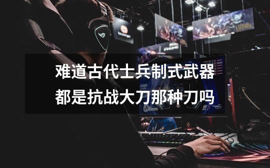 难道古代士兵制式武器都是抗战大刀那种刀吗-第1张-游戏信息-龙启网