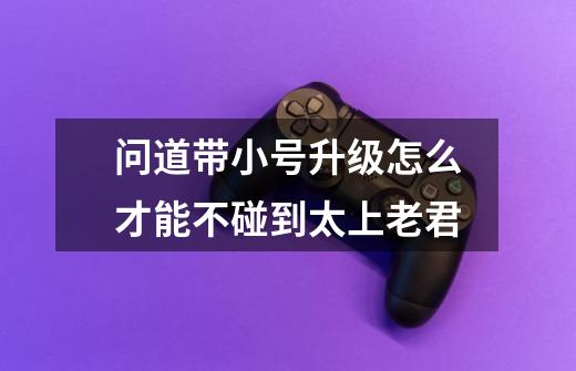 问道带小号升级怎么才能不碰到太上老君-第1张-游戏信息-龙启网