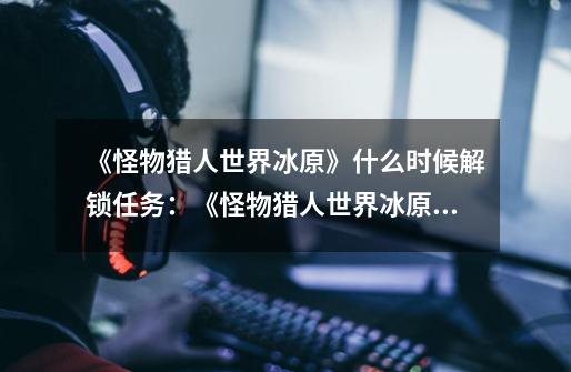 《怪物猎人世界冰原》什么时候解锁任务:《怪物猎人世界冰原》任务解锁时间一览-第1张-游戏信息-龙启网