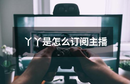 丫丫是怎么订阅主播-第1张-游戏信息-龙启网