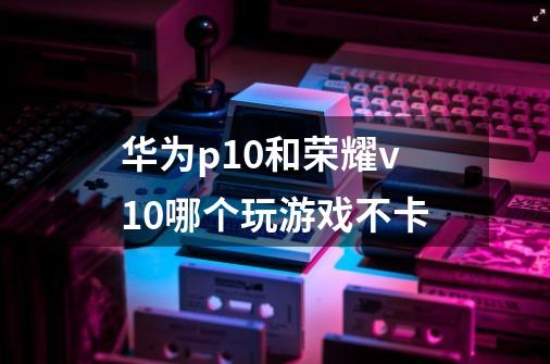 华为p10和荣耀v10哪个玩游戏不卡-第1张-游戏信息-龙启网