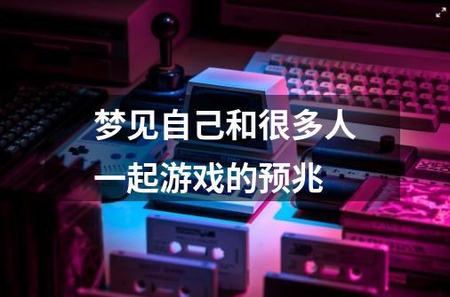 梦见自己和很多人一起游戏的预兆-第1张-游戏信息-龙启网