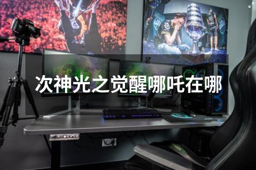 次神光之觉醒哪吒在哪-第1张-游戏信息-龙启网