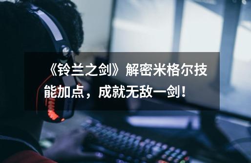《铃兰之剑》解密米格尔技能加点,成就无敌一剑!-第1张-游戏信息-龙启网