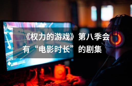 《权力的游戏》第八季会有“电影时长”的剧集-第1张-游戏信息-龙启网