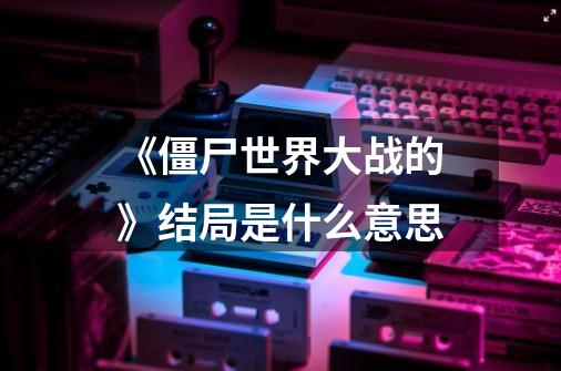 《僵尸世界大战的》结局是什么意思-第1张-游戏信息-龙启网
