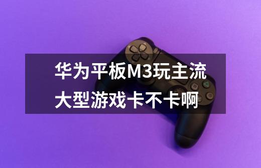 华为平板M3玩主流大型游戏卡不卡啊-第1张-游戏信息-龙启网