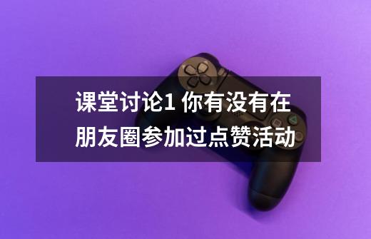 课堂讨论1 你有没有在朋友圈参加过点赞活动-第1张-游戏信息-龙启网