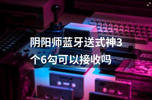 阴阳师蓝牙送式神3个6勾可以接收吗-第1张-游戏信息-龙启网