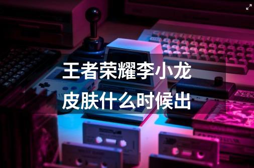 王者荣耀李小龙皮肤什么时候出-第1张-游戏信息-龙启网