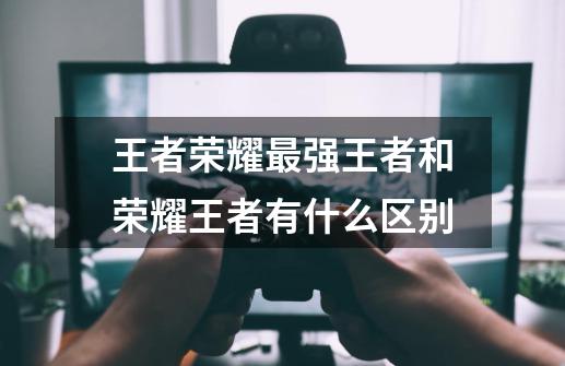 王者荣耀最强王者和荣耀王者有什么区别-第1张-游戏信息-龙启网