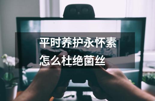 平时养护永怀素怎么杜绝菌丝-第1张-游戏信息-龙启网