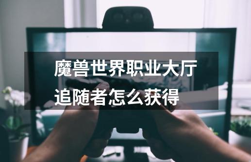 魔兽世界职业大厅追随者怎么获得-第1张-游戏信息-龙启网