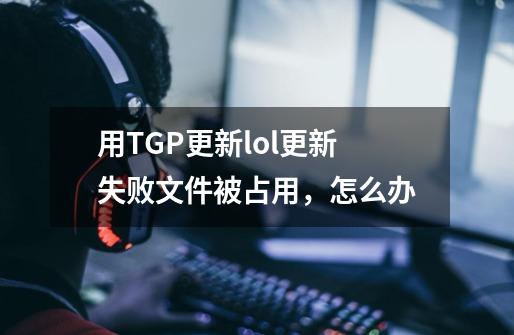 用TGP更新lol更新失败文件被占用，怎么办-第1张-游戏信息-龙启网
