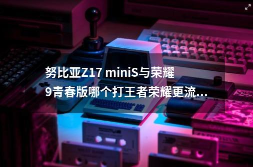 努比亚Z17 miniS与荣耀9青春版哪个打王者荣耀更流畅-第1张-游戏信息-龙启网