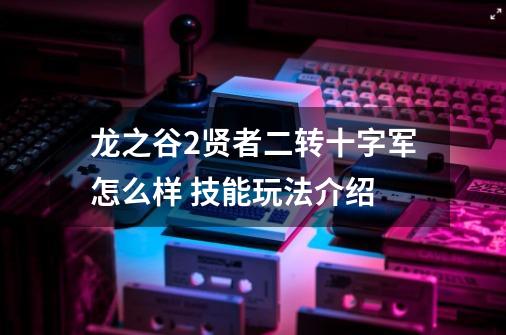 龙之谷2贤者二转十字军怎么样 技能玩法介绍-第1张-游戏信息-龙启网