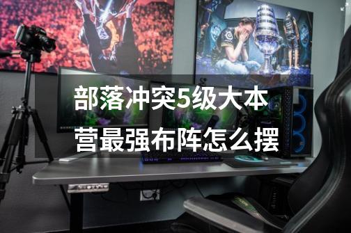 部落冲突5级大本营最强布阵怎么摆-第1张-游戏信息-龙启网