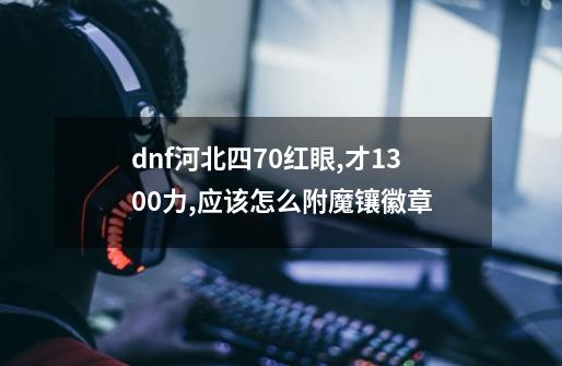 dnf河北四70红眼,才1300力,应该怎么附魔镶徽章-第1张-游戏信息-龙启网