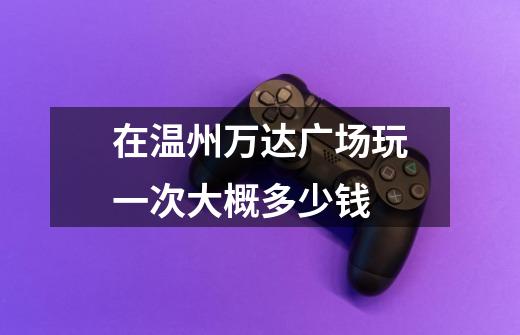在温州万达广场玩一次大概多少钱-第1张-游戏信息-龙启网