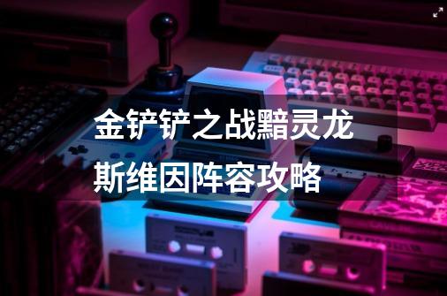 金铲铲之战黯灵龙斯维因阵容攻略-第1张-游戏信息-龙启网