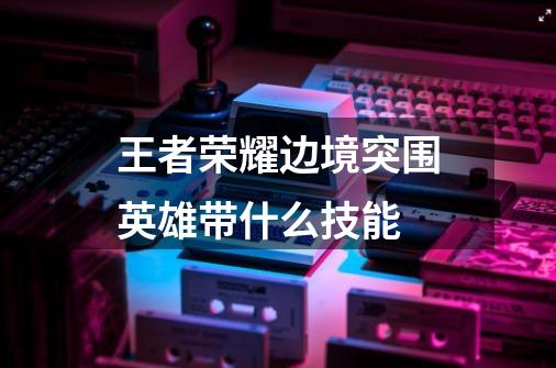王者荣耀边境突围英雄带什么技能-第1张-游戏信息-龙启网