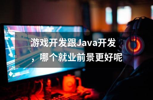 游戏开发跟Java开发,哪个就业前景更好呢-第1张-游戏信息-龙启网