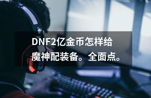 DNF2亿金币怎样给魔神配装备。全面点。-第1张-游戏信息-龙启网