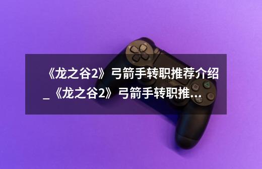 《龙之谷2》弓箭手转职推荐介绍_《龙之谷2》弓箭手转职推荐是什么-第1张-游戏信息-龙启网