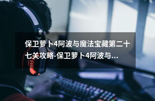 保卫萝卜4阿波与魔法宝藏第二十七关攻略-保卫萝卜4阿波与魔法宝藏第二十七关怎么过-第1张-游戏信息-龙启网
