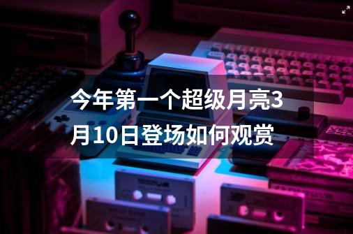 今年第一个超级月亮3月10日登场如何观赏-第1张-游戏信息-龙启网