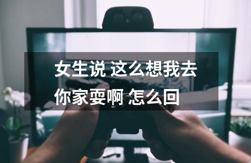 女生说 这么想我去你家耍啊 怎么回-第1张-游戏信息-龙启网