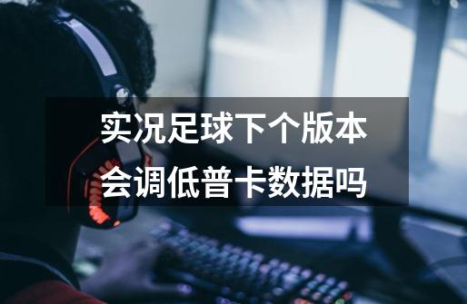 实况足球下个版本会调低普卡数据吗-第1张-游戏信息-龙启网