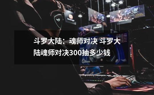 斗罗大陆:魂师对决 斗罗大陆魂师对决300抽多少钱-第1张-游戏信息-龙启网