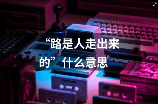 “路是人走出来的”什么意思-第1张-游戏信息-龙启网