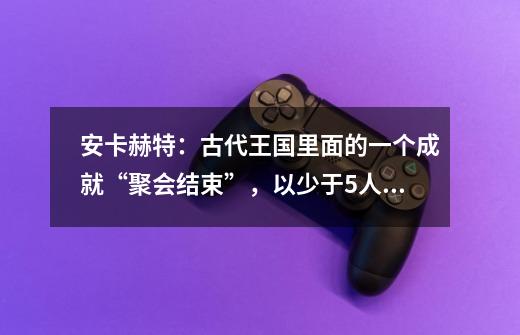 安卡赫特：古代王国里面的一个成就“聚会结束”，以少于5人的阵容击败安卡赫特的塔达拉姆王子（英雄难度）-第1张-游戏信息-龙启网