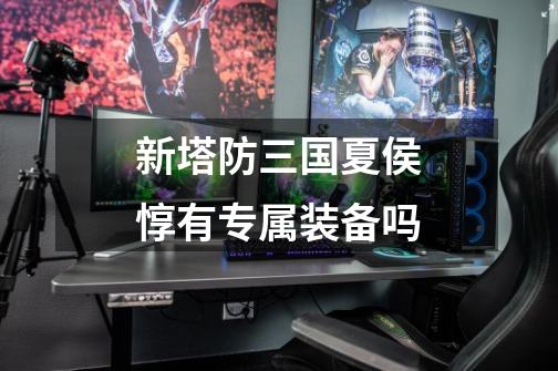 新塔防三国夏侯惇有专属装备吗-第1张-游戏信息-龙启网