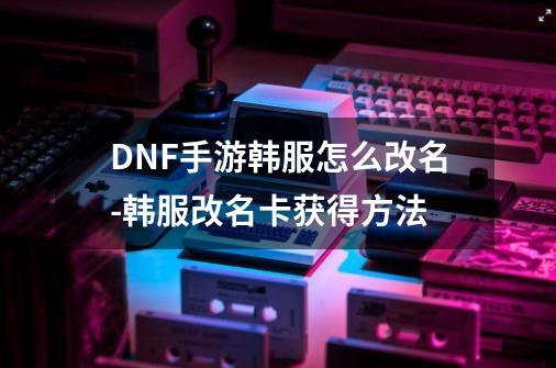 DNF手游韩服怎么改名-韩服改名卡获得方法-第1张-游戏信息-龙启网