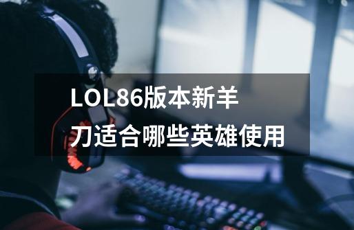 LOL8.6版本新羊刀适合哪些英雄使用-第1张-游戏信息-龙启网