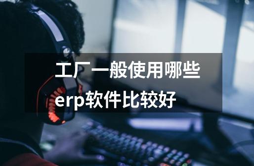 工厂一般使用哪些erp软件比较好-第1张-游戏信息-龙启网