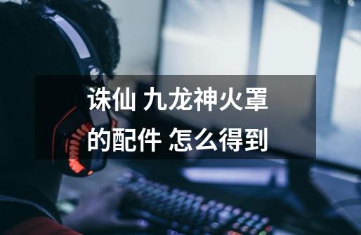 诛仙 九龙神火罩 的配件 怎么得到-第1张-游戏信息-龙启网
