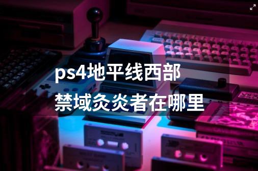 ps4地平线西部禁域灸炎者在哪里-第1张-游戏信息-龙启网